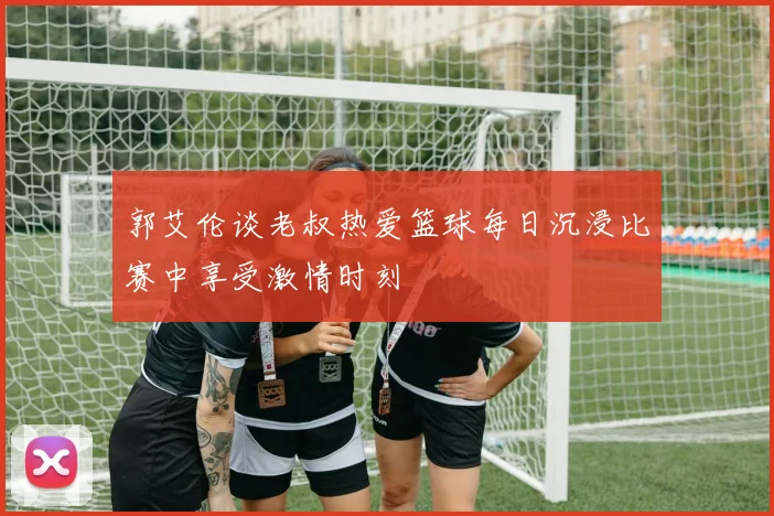 郭艾伦谈老叔热爱篮球每日沉浸比赛中享受激情时刻