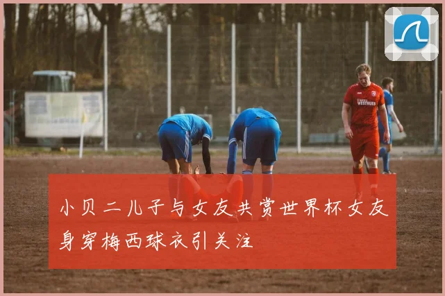 小贝二儿子与女友共赏世界杯女友身穿梅西球衣引关注