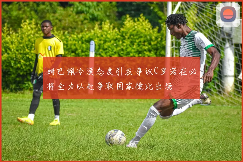 姆巴佩冷漠态度引发争议C罗若在必将全力以赴争取国家德比出场