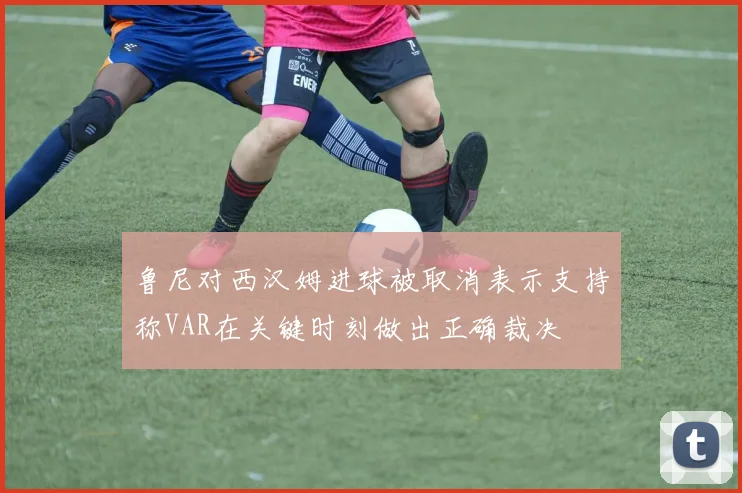 鲁尼对西汉姆进球被取消表示支持称VAR在关键时刻做出正确裁决