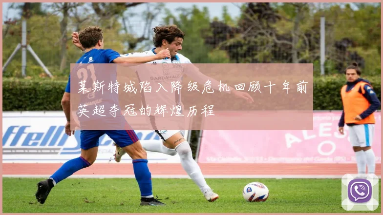莱斯特城陷入降级危机回顾十年前英超夺冠的辉煌历程