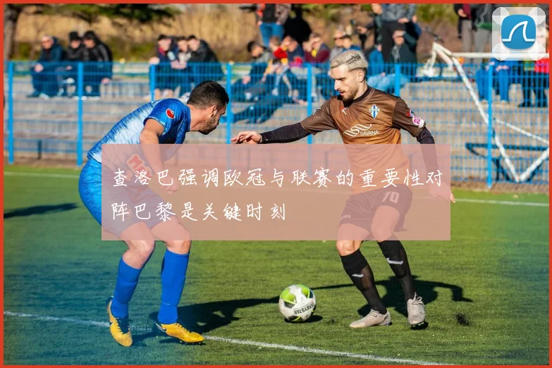 查洛巴强调欧冠与联赛的重要性对阵巴黎是关键时刻