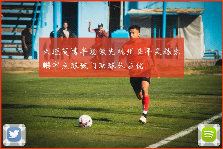 大连英博半场领先杭州临平吴越朱鹏宇点球破门助球队占优