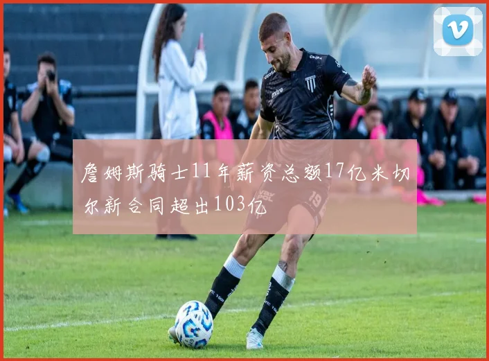 詹姆斯骑士11年薪资总额17亿米切尔新合同超出103亿