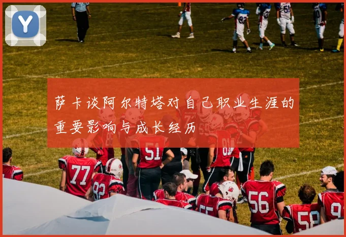 萨卡谈阿尔特塔对自己职业生涯的重要影响与成长经历