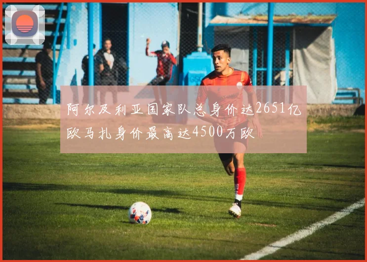阿尔及利亚国家队总身价达2651亿欧马扎身价最高达4500万欧